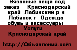 Вязанные вещи под заказ. - Краснодарский край, Лабинский р-н, Лабинск г. Одежда, обувь и аксессуары » Услуги   . Краснодарский край